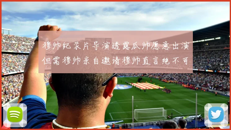 穆帅纪录片导演透露瓜帅愿意出演但需穆帅亲自邀请穆帅直言绝不可能