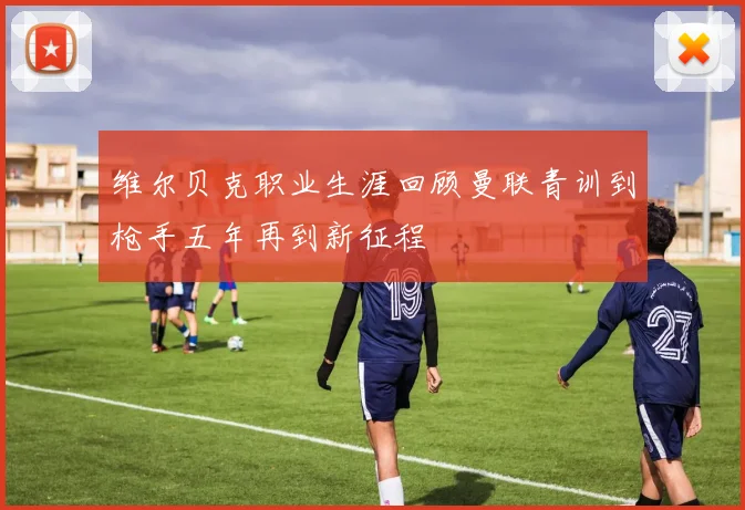 维尔贝克职业生涯回顾曼联青训到枪手五年再到新征程